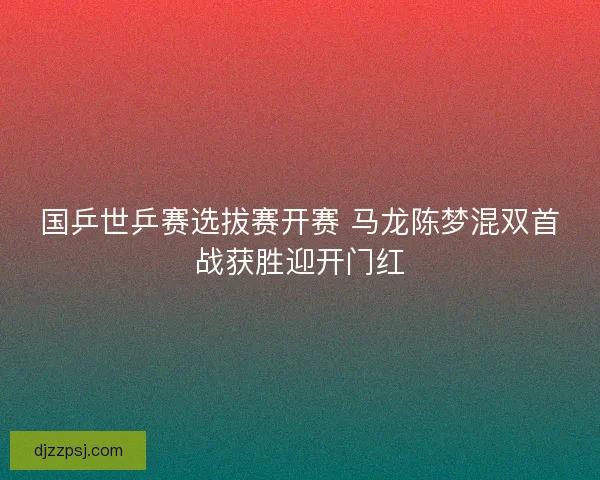 国乒世乒赛选拔赛开赛 马龙陈梦混双首战获胜迎开门红 国乒世乒赛选拔赛开赛 马龙陈梦混双首战获胜迎开门红