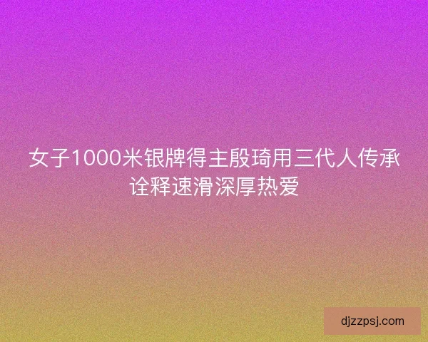 女子1000米银牌得主殷琦用三代人传承诠释速滑深厚热爱