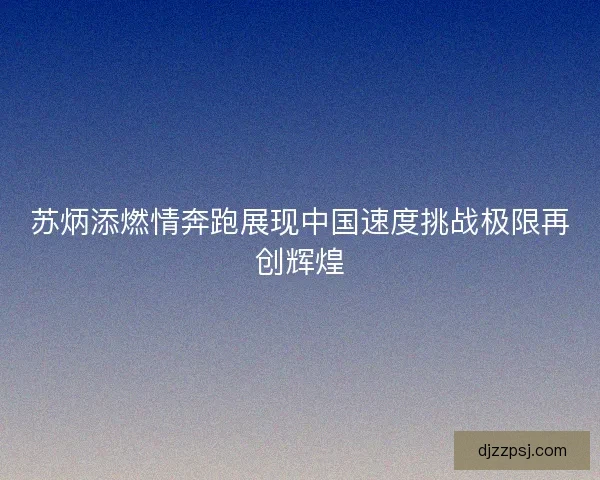 苏炳添燃情奔跑展现中国速度挑战极限再创辉煌 苏炳添燃情奔跑展现中国速度挑战极限再创辉煌