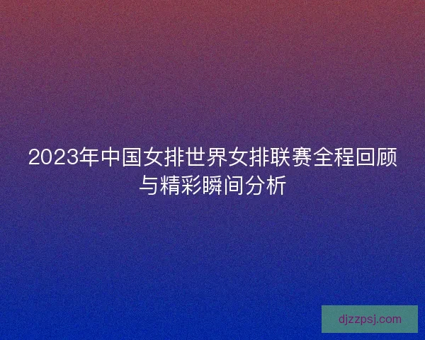 2023年中国女排世界女排联赛全程回顾与精彩瞬间分析