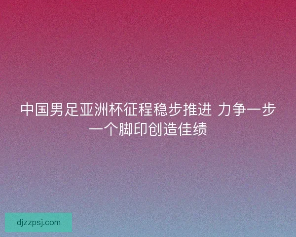 中国男足亚洲杯征程稳步推进 力争一步一个脚印创造佳绩