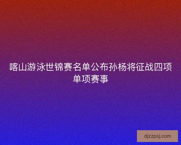喀山游泳世锦赛名单公布孙杨将征战四项单项赛事