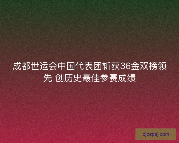 成都世运会中国代表团斩获36金双榜领先 创历史最佳参赛成绩