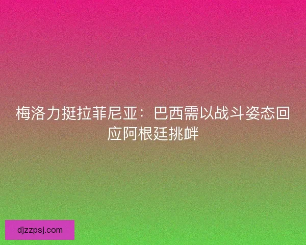 梅洛力挺拉菲尼亚：巴西需以战斗姿态回应阿根廷挑衅