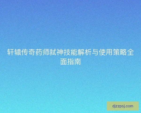 轩辕传奇药师弑神技能解析与使用策略全面指南 轩辕传奇药师弑神技能解析与使用策略全面指南