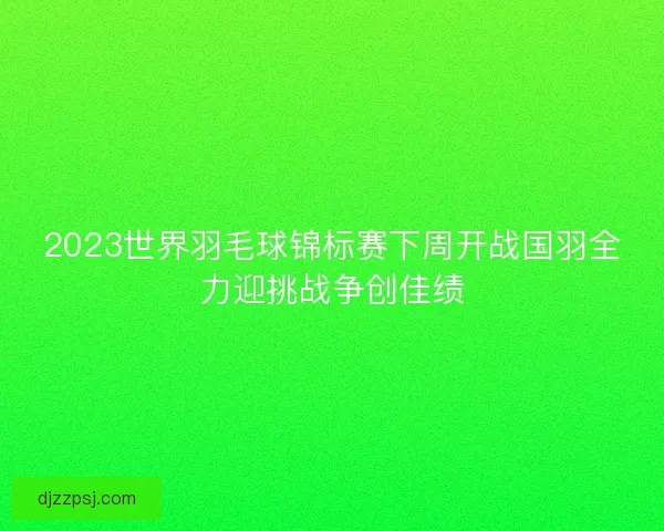 2023世界羽毛球锦标赛下周开战国羽全力迎挑战争创佳绩