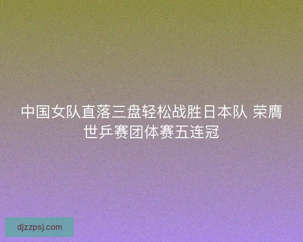 中国女队直落三盘轻松战胜日本队 荣膺世乒赛团体赛五连冠