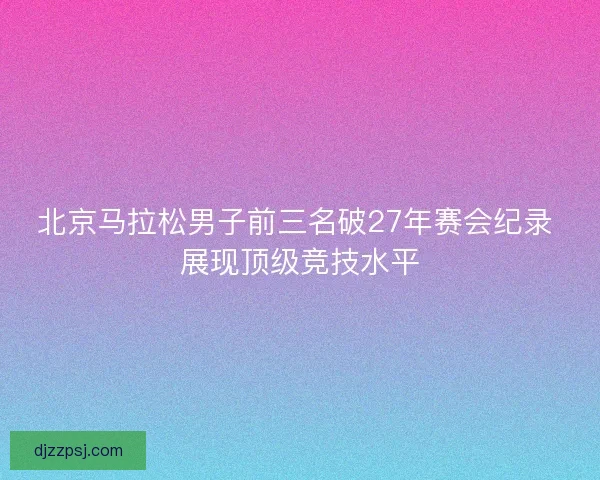 北京马拉松男子前三名破27年赛会纪录 展现顶级竞技水平