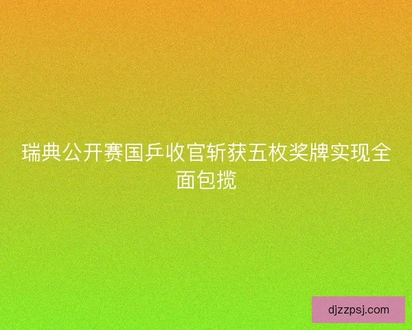 瑞典公开赛国乒收官斩获五枚奖牌实现全面包揽