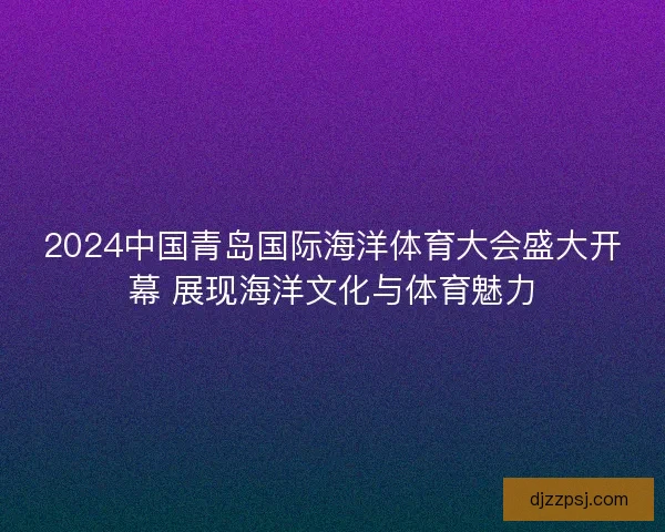 2024中国青岛国际海洋体育大会盛大开幕 展现海洋文化与体育魅力