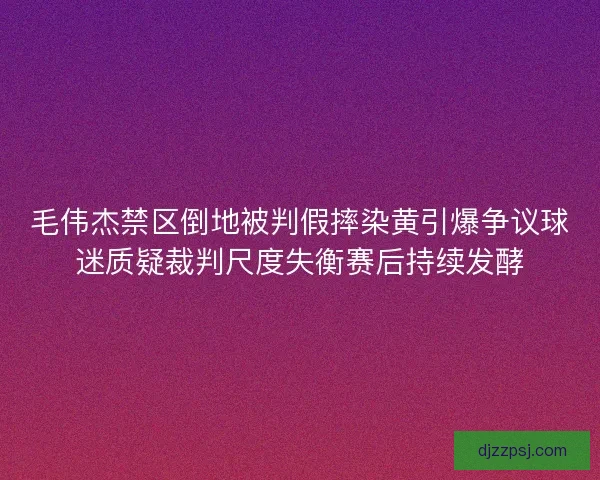 毛伟杰禁区倒地被判假摔染黄引爆争议球迷质疑裁判尺度失衡赛后持续发酵