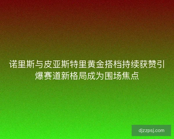 诺里斯与皮亚斯特里黄金搭档持续获赞引爆赛道新格局成为围场焦点 诺里斯与皮亚斯特里黄金搭档持续获赞引爆赛道新格局成为围场焦点