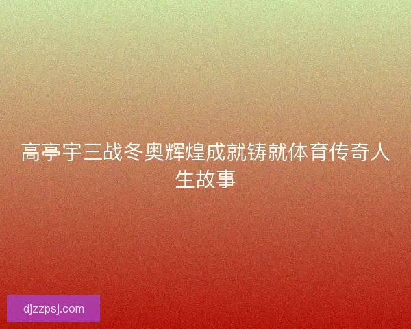 高亭宇三战冬奥辉煌成就铸就体育传奇人生故事 高亭宇三战冬奥辉煌成就铸就体育传奇人生故事
