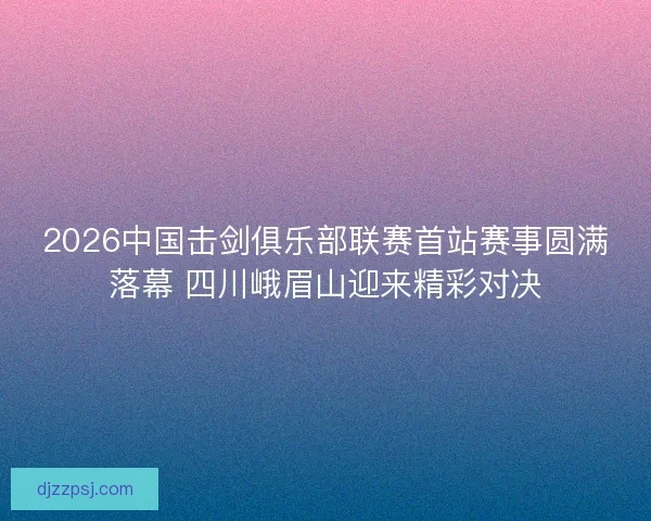 2026中国击剑俱乐部联赛首站赛事圆满落幕 四川峨眉山迎来精彩对决