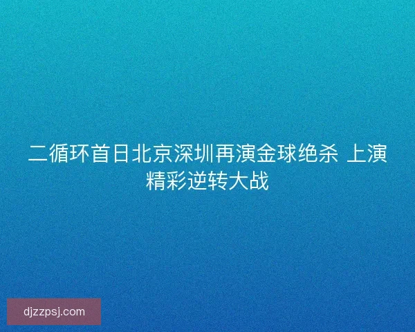 二循环首日北京深圳再演金球绝杀 上演精彩逆转大战 二循环首日北京深圳再演金球绝杀 上演精彩逆转大战
