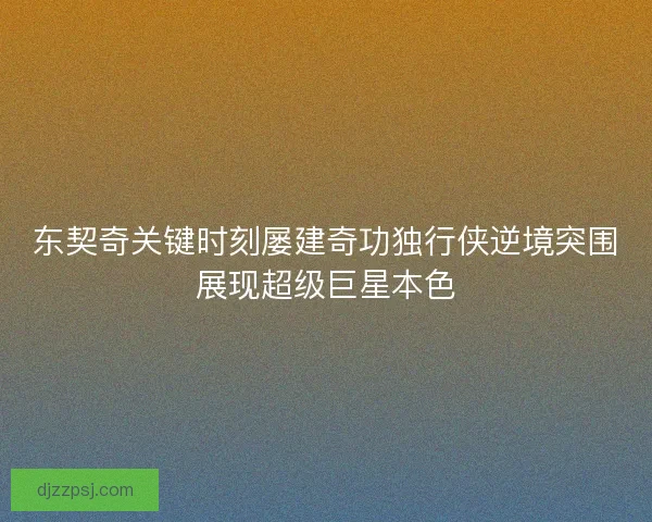 东契奇关键时刻屡建奇功独行侠逆境突围展现超级巨星本色
