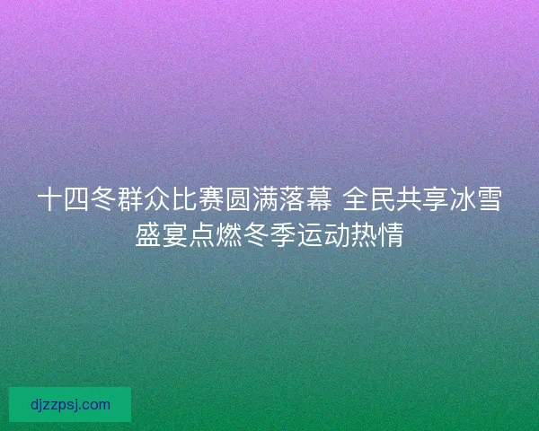 十四冬群众比赛圆满落幕 全民共享冰雪盛宴点燃冬季运动热情 十四冬群众比赛圆满落幕 全民共享冰雪盛宴点燃冬季运动热情