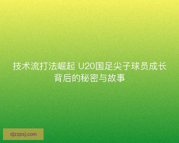技术流打法崛起 U20国足尖子球员成长背后的秘密与故事 技术流打法崛起 U20国足尖子球员成长背后的秘密与故事