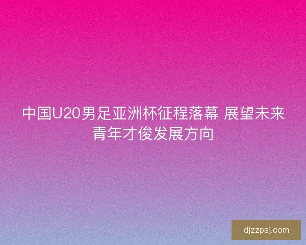中国U20男足亚洲杯征程落幕 展望未来青年才俊发展方向