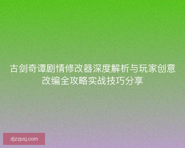 古剑奇谭剧情修改器深度解析与玩家创意改编全攻略实战技巧分享
