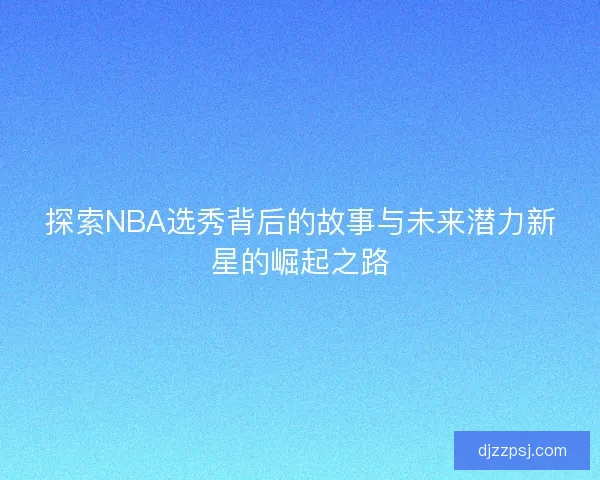 探索NBA选秀背后的故事与未来潜力新星的崛起之路 探索NBA选秀背后的故事与未来潜力新星的崛起之路