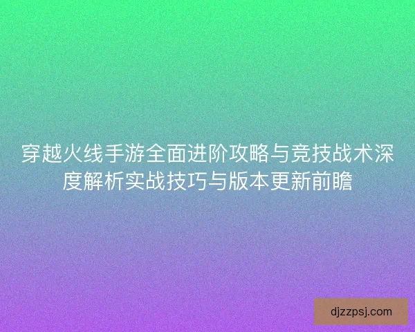 穿越火线手游全面进阶攻略与竞技战术深度解析实战技巧与版本更新前瞻
