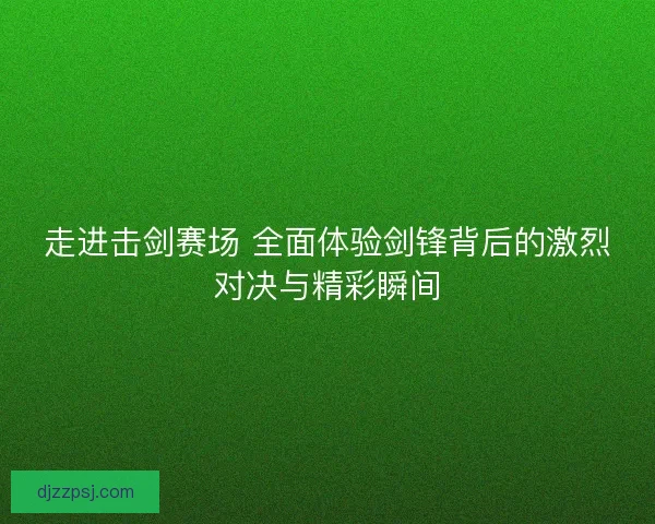 走进击剑赛场 全面体验剑锋背后的激烈对决与精彩瞬间
