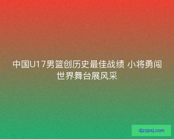 中国U17男篮创历史最佳战绩 小将勇闯世界舞台展风采