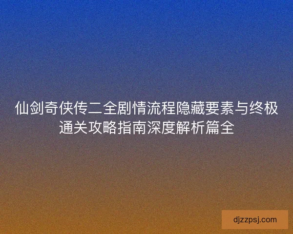 仙剑奇侠传二全剧情流程隐藏要素与终极通关攻略指南深度解析篇全