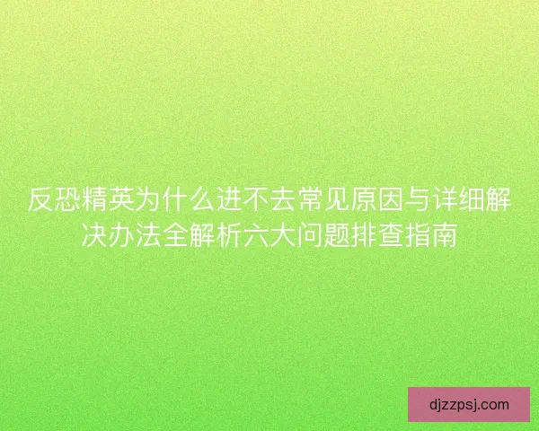 反恐精英为什么进不去常见原因与详细解决办法全解析六大问题排查指南