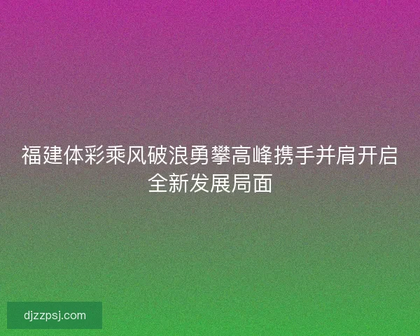 福建体彩乘风破浪勇攀高峰携手并肩开启全新发展局面