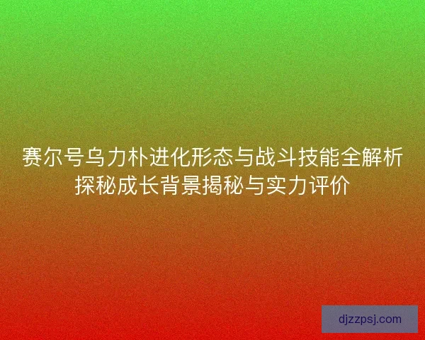 赛尔号乌力朴进化形态与战斗技能全解析探秘成长背景揭秘与实力评价