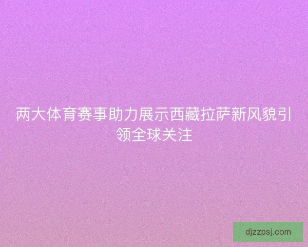 两大体育赛事助力展示西藏拉萨新风貌引领全球关注