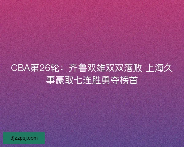 CBA第26轮：齐鲁双雄双双落败 上海久事豪取七连胜勇夺榜首
