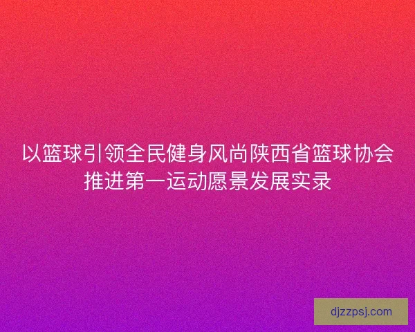以篮球引领全民健身风尚陕西省篮球协会推进第一运动愿景发展实录 以篮球引领全民健身风尚陕西省篮球协会推进第一运动愿景发展实录