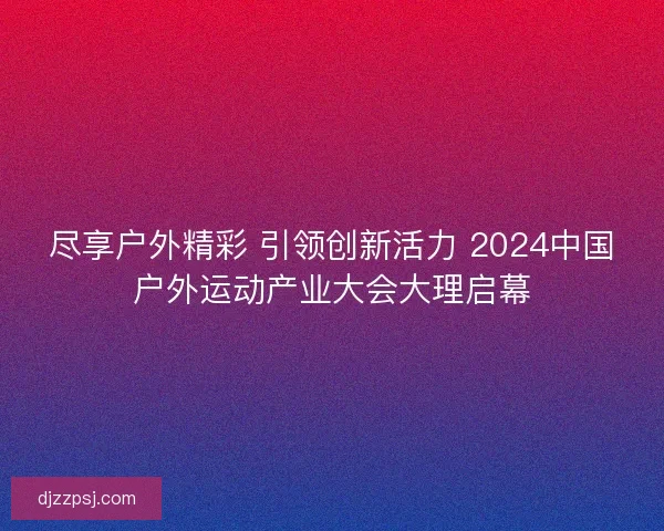 尽享户外精彩 引领创新活力 2024中国户外运动产业大会大理启幕 尽享户外精彩 引领创新活力 2024中国户外运动产业大会大理启幕