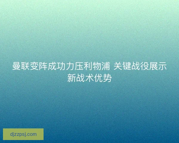 曼联变阵成功力压利物浦 关键战役展示新战术优势 曼联变阵成功力压利物浦 关键战役展示新战术优势