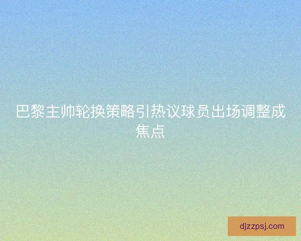 巴黎主帅轮换策略引热议球员出场调整成焦点 巴黎主帅轮换策略引热议球员出场调整成焦点